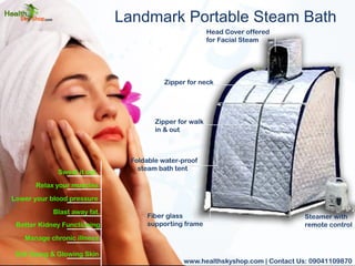Landmark Portable Steam Bath 
Sweat it out. 
Relax your muscles. 
Lower your blood pressure 
Blast away fat. 
Better Kidney Functioning 
Manage chronic illness. 
Get Young & Glowing Skin 
Steamer with 
remote control 
Zipper for neck 
Zipper for walk 
in & out 
Foldable water-proof 
steam bath tent 
Fiber glass 
supporting frame 
Head Cover offered 
for Facial Steam 
www.healthskyshop.com | Contact Us: 09041109870 
