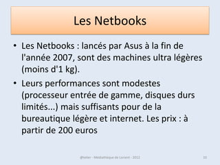 Les Netbooks
• Les Netbooks : lancés par Asus à la fin de
  l'année 2007, sont des machines ultra légères
  (moins d'1 kg).
• Leurs performances sont modestes
  (processeur entrée de gamme, disques durs
  limités...) mais suffisants pour de la
  bureautique légère et internet. Les prix : à
  partir de 200 euros

07/02/2013      @telier - Médiathèque de Lorient - 2013   10
 