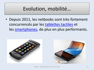 Evolution, mobilité…
• Depuis 2011, les netbooks sont très fortement
  concurrencés par les tablettes tactiles et
  les smartphones, de plus en plus performants.




07/02/2013       @telier - Médiathèque de Lorient - 2013   11
 