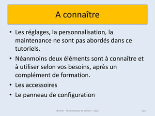 Activer le WIFI ?
Un portable doit pouvoir activer ou déconnecter la fonction WIFI

Selon la machine la manipulation est différente, référez-vous à votre
mode d’emploi.




• Activation du Wifi intégré sur un PC Portable
• http://www.commentcamarche.net/faq/7215-
  activation-du-wifi-integre-sur-un-pc-portable

07/02/2013                @telier - Médiathèque de Lorient - 2013       116
 