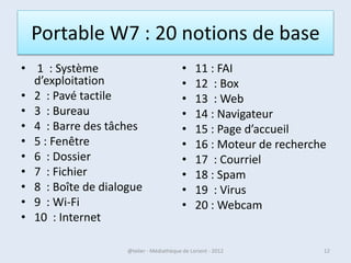 PC Portable : 20 notions de base
•   1 : Système d’exploitation              •    11 : FAI - Box
•   2 : Allumer, éteindre                   •    12 : Web
•   3 : Pavé tactile                        •    13 : Navigateur
•   4 : Bureau                              •    14 : Moteur de recherche
•   5 : Barre des tâches                    •    15 : Courriel
•   6 : Fenêtre                             •    16 : Spam
•   7 : Dossier                             •    17 : Virus
•   8 : Fichier                             •    18 : Webcam
•   9 : Wi-Fi                               •    19 : Photos
•   10 : Internet                           •    20 : Musique - vidéo

07/02/2013            @telier - Médiathèque de Lorient - 2013           12
 