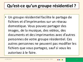 Qu’est-ce qu’un groupe résidentiel ?

• Un groupe résidentiel facilite le partage de
  fichiers et d’imprimantes sur un réseau
  domestique. Vous pouvez partager des
  images, de la musique, des vidéos, des
  documents et des imprimantes avec d’autres
  personnes de votre groupe résidentiel. Ces
  autres personnes ne peuvent pas modifier les
  fichiers que vous partagez, sauf si vous les
  autorisez à le faire.
07/02/2013      @telier - Médiathèque de Lorient - 2013   124
 