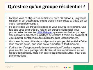 Qu’est-ce qu’un groupe résidentiel ?

• Lorsque vous configurez un ordinateur avec Windows 7, un groupe
  résidentiel est automatiquement créé s’il n’en existe pas déjà un sur
  votre réseau domestique.
• S’il existe déjà un groupe résidentiel, vous pouvez le rejoindre. Une
  fois que vous avez créé ou rejoint un groupe résidentiel, vous
  pouvez sélectionner les bibliothèques que vous souhaitez partager.
  Vous pouvez empêcher le partage de certains fichiers ou dossiers et
  vous pouvez partager d’autres bibliothèques ultérieurement.
• Vous avez la possibilité de protéger votre groupe résidentiel à l’aide
  d’un mot de passe, que vous pouvez modifier à tout moment.
• L’utilisation d’un groupe résidentiel constitue l’un des moyens les
  plus simples pour partager des fichiers et des imprimantes sur un
  réseau domestique, mais il en existe également d’autres. Pour plus
  d’informations


07/02/2013              @telier - Médiathèque de Lorient - 2013       125
 