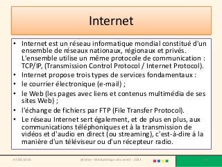 Internet
• Internet est un réseau informatique mondial constitué d'un
  ensemble de réseaux nationaux, régionaux et privés.
  L'ensemble utilise un même protocole de communication :
  TCP/IP, (Transmission Control Protocol / Internet Protocol).
• Internet propose trois types de services fondamentaux :
• le courrier électronique (e-mail) ;
• le Web (les pages avec liens et contenus multimédia de ses
  sites Web) ;
• l'échange de fichiers par FTP (File Transfer Protocol).
• Le réseau Internet sert également, et de plus en plus, aux
  communications téléphoniques et à la transmission de
  vidéos et d'audio en direct (ou streaming), c'est-à-dire à la
  manière d'un téléviseur ou d'un récepteur radio.

07/02/2013           @telier - Médiathèque de Lorient - 2013   127
 