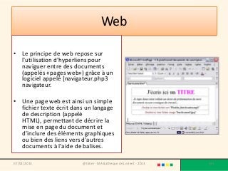 Web

• Le principe de web repose sur
  l'utilisation d'hyperliens pour
  naviguer entre des documents
  (appelés «pages web») grâce à un
  logiciel appelé [navigateur.php3
  navigateur.

• Une page web est ainsi un simple
  fichier texte écrit dans un langage
  de description (appelé
  HTML), permettant de décrire la
  mise en page du document et
  d'inclure des éléments graphiques
  ou bien des liens vers d'autres
  documents à l'aide de balises.

07/02/2013               @telier - Médiathèque de Lorient - 2013   131
 