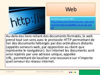 Web
                                       Qu'est-ce qu'une URL?
                                       http://www.commentcamarche.net/conte
                                       nts/internet/url.php3#qu-est-ce-qu-une-
                                       url


Au-delà des liens reliant des documents formatés, le web
prend tout son sens avec le protocole HTTP permettant de
lier des documents hébergés par des ordinateurs distants
(appelés serveurs web, par opposition au client que
représente le navigateur). Sur Internet les documents sont
ainsi repérés par une adresse unique, appelée
URL, permettant de localiser une ressource sur n'importe
quel serveur du réseau internet.

07/02/2013         @telier - Médiathèque de Lorient - 2013                 132
 