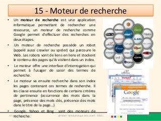 15 - Moteur de recherche
•   Un moteur de recherche est une application
    informatique permettant de rechercher une
    ressource, un moteur de recherche comme
    Google permet d'effectuer des recherches en
    deux étapes.
• Un moteur de recherche possède un robot
    (appelé aussi crawler ou spider) qui parcoure le
    Web. Les robots vont de liens en liens et stockent
    le contenu des pages qu'ils visitent dans un index.
• Le moteur offre une interface d'interrogation qui
    permet à l'usager de saisir des termes de
    recherche.
• Le moteur va ensuite recherche dans son index
    les pages contenant ces termes de recherche. Il
    les classe ensuite en fonctions de certains critères
    de pertinence (occurrence des mots dans la
    page, présence des mots clés, présence des mots
    dans le titre de la page...)
• Google, Yahoo et Bing sont des moteurs de
    recherche.
 07/02/2013                      @telier - Médiathèque de Lorient - 2013   136
 