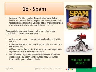 18 - Spam
•   Le spam, c'est le bombardement intempestif des
    boîtes aux lettres électroniques, des newsgroups, des
    télécopieurs, des boîtes vocales et des mobiles par des
    messages de toute sorte, publicitaires ou non.

Plus précisément pour le courriel, sont notamment
considérés comme étant du spam :

•   écrire à un inconnu pour lui demander de venir visiter
    un site,
•   inclure un individu dans une liste de diffusion sans son
    consentement
•   diffuser sur un forum de discussion des messages sans
    rapport avec le thème de ce dernier.
•   Les différents synonymes (essentiellement d'origine
    québécoise) du spam sont courrier-rebut, courrier
    indésirable, pourriel ou polluriel.


07/02/2013                    @telier - Médiathèque de Lorient - 2013   138
 