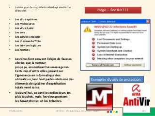 •   La très grande majorité touche la plate-forme
    Windows.                                                              Piège … Rootkit ! ! !

•   Les virus système,
•   Les macro-virus
•   Les virus k-aire
•   Les vers
•   Les logiciels espions
•   Les chevaux de Troie
•   Les bombes logiques
•   Les rootkits


•   Les virus font souvent l'objet de fausses
    alertes que la rumeur
    propage, encombrant les messageries.
    Certaines d'entre elles, jouant sur
    l'ignorance en informatique des
    utilisateurs, leur font parfois détruire des                     Exemples d’outils de protection
    éléments de système d'exploitation
    totalement sains.
•   Aujourd'hui, ce sont les ordinateurs les
    plus touchés, mais les virus guettent
    les Smartphones et les tablettes.

07/02/2013                           @telier - Médiathèque de Lorient - 2013                           141
 