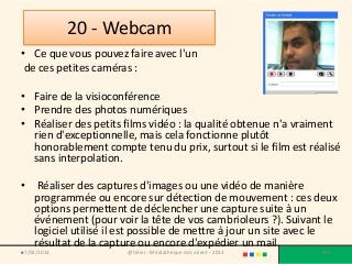 20 - Webcam
• Ce que vous pouvez faire avec l'un
 de ces petites caméras :

• Faire de la visioconférence
• Prendre des photos numériques
• Réaliser des petits films vidéo : la qualité obtenue n'a vraiment
  rien d'exceptionnelle, mais cela fonctionne plutôt
  honorablement compte tenu du prix, surtout si le film est réalisé
  sans interpolation.

• Réaliser des captures d'images ou une vidéo de manière
  programmée ou encore sur détection de mouvement : ces deux
  options permettent de déclencher une capture suite à un
  événement (pour voir la tête de vos cambrioleurs ?). Suivant le
  logiciel utilisé il est possible de mettre à jour un site avec le
  résultat de la capture ou encore d'expédier un mail.
•
07/02/2013            @telier - Médiathèque de Lorient - 2013   142
 