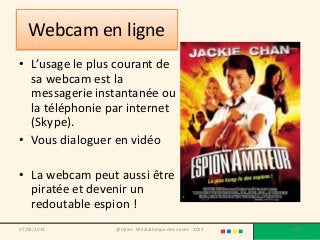 Webcam en ligne
• L’usage le plus courant de
  sa webcam est la
  messagerie instantanée ou
  la téléphonie par internet
  (Skype).
• Vous dialoguer en vidéo

• La webcam peut aussi être
  piratée et devenir un
  redoutable espion !
07/02/2013       @telier - Médiathèque de Lorient - 2013   143
 