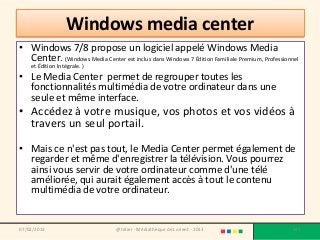 Windows media center
• Windows 7/8 propose un logiciel appelé Windows Media
  Center. (Windows Media Center est inclus dans Windows 7 Édition Familiale Premium, Professionnel
    et Édition Intégrale. )
• Le Media Center permet de regrouper toutes les
  fonctionnalités multimédia de votre ordinateur dans une
  seule et même interface.
• Accédez à votre musique, vos photos et vos vidéos à
  travers un seul portail.

• Mais ce n'est pas tout, le Media Center permet également de
  regarder et même d'enregistrer la télévision. Vous pourrez
  ainsi vous servir de votre ordinateur comme d'une télé
  améliorée, qui aurait également accès à tout le contenu
  multimédia de votre ordinateur.


07/02/2013                        @telier - Médiathèque de Lorient - 2013                      147
 