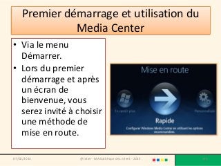 Premier démarrage et utilisation du
              Media Center
• Via le menu
  Démarrer.
• Lors du premier
  démarrage et après
  un écran de
  bienvenue, vous
  serez invité à choisir
  une méthode de
  mise en route.

07/02/2013        @telier - Médiathèque de Lorient - 2013   148
 