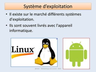 Système d’exploitation
                                   • Le système d'exploitation
                                     accepte ou refuse de telles
                                     demandes, puis réserve les
                                     ressources en question
                                     pour éviter que leur
                                     utilisation n'interfère avec
                                     d'autres demandes
                                     provenant d'autres
                                     logiciels.
                                   • Le système d'exploitation
                                     est le premier programme
                                     exécuté lors de la mise en
                                     marche de l'ordinateur.

07/02/2013        @telier - Médiathèque de Lorient - 2013       15
 