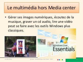 Le multimédia hors Media center
• Gérer ses images numériques, écoutez de la
  musique, graver un cd audio, lire une vidéo
  peut se faire avec les outils Windows plus
  classiques.




07/02/2013      @telier - Médiathèque de Lorient - 2013   151
 