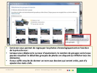 •   Cet écran vous permet de regrouper les photos chronologiquement en fonction
    de la prise de vue :
•   Lorsque vous déplacez le curseur d'ajustement, le nombre de groupes varie (vous
    pouvez visualiser le détail des groupes de photos en cliquant sur Afficher tous les
    éléments).
•   Il vous suffit ensuite de donner un nom aux dossiers qui seront créés, puis d'y
    ajouter des mots clefs.

07/02/2013                    @telier - Médiathèque de Lorient - 2013               159
 
