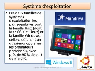 Système d’exploitation
• Il existe sur le marché différents systèmes
  d'exploitation.
• Ils sont souvent livrés avec l'appareil
  informatique.




07/02/2013        @telier - Médiathèque de Lorient - 2013   16
 