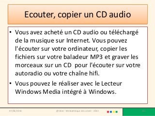 Ecouter, copier un CD audio
• Vous avez acheté un CD audio ou téléchargé
  de la musique sur Internet. Vous pouvez
  l'écouter sur votre ordinateur, copier les
  fichiers sur votre baladeur MP3 et graver les
  morceaux sur un CD pour l'écouter sur votre
  autoradio ou votre chaîne hifi.
• Vous pouvez le réaliser avec le Lecteur
  Windows Media intégré à Windows.

07/02/2013           @telier - Médiathèque de Lorient - 2013   165
 