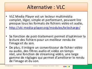 Alternative : VLC
• VLC Media Player est un lecteur multimédia
  complet, léger, simple et performant, pouvant lire
  presque tous les formats de fichiers vidéo et audio,
• http://vlc-media-player.org/modules/telecharge/

• Sa fonction de post-traitement permet d'optimiser la
  lecture des fichiers pour un meilleur rendu de
  l'image et du son.
• De plus, il intègre un convertisseur de fichier vidéo
  ou audio, des filtres audio et vidéo en temps
  réel, une fonction de streaming vidéo, une large
  gamme de réglages qui permet d'améliorer le rendu
  de l'image et du son.
07/02/2013         @telier - Médiathèque de Lorient - 2013   175
 