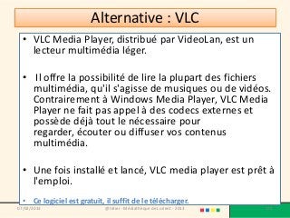 Alternative : VLC
  • VLC Media Player, distribué par VideoLan, est un
    lecteur multimédia léger.

  • Il offre la possibilité de lire la plupart des fichiers
    multimédia, qu'il s'agisse de musiques ou de vidéos.
    Contrairement à Windows Media Player, VLC Media
    Player ne fait pas appel à des codecs externes et
    possède déjà tout le nécessaire pour
    regarder, écouter ou diffuser vos contenus
    multimédia.

  • Une fois installé et lancé, VLC media player est prêt à
    l'emploi.
  • Ce logiciel est gratuit, il suffit de le télécharger.
07/02/2013                   @telier - Médiathèque de Lorient - 2013   176
 