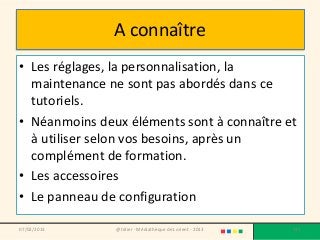 A connaître
• Les réglages, la personnalisation, la
  maintenance ne sont pas abordés dans ce
  tutoriels.
• Néanmoins deux éléments sont à connaître et
  à utiliser selon vos besoins, après un
  complément de formation.
• Les accessoires
• Le panneau de configuration

07/02/2013     @telier - Médiathèque de Lorient - 2013   177
 