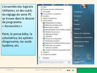 L’ensemble des logiciels
Utilitaires et des outils
de réglage de votre PC
se trouve dans le dossier
de programme
« Accessoires »

Paint, le pense-bête, la
calculatrice, les options
d’ergonomie, les outils
Système, etc.




   07/02/2013               @telier - Médiathèque de Lorient - 2013   179
 