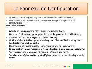 Le Panneau de Configuration
•  Le panneau de configuration permet de paramétrer votre ordinateur.
•  Pour l’ouvrir, il faut cliquer sur le bouton démarrer puis sur panneau de
   configuration.
Parmi elles retenons :

• Affichage : pour modifier les paramètres d’affichage,
• Compte d’utilisateur : pour gérer le mots de passe et les utilisateurs,
• Date et heure : pour régler la date et l’heure,
• Option d’alimentation : pour choisir quand l’écran s’éteint ou quand
  l’ordinateur se met en veille,
• Programme et fonctionnalité : pour supprimer des programme,
• Récupération : pour restaurer votre ordinateur à une heure précédente,
• Son : pour gérer le volume d’écoute et d’enregistrement,
• Souris : pour régler la vitesse de déplacement et de double-clique de la
  souris.


07/02/2013                    @telier - Médiathèque de Lorient - 2013          180
 