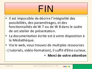 FIN
• Il est impossible de décrire l’intégralité des
   possibilités, des paramétrages, et des
   fonctionnalités de W 7 ou de W 8 dans le cadre
   de cet atelier de présentation.
• La documentation écrite est à votre disposition à
   la Médiathèque.
• Via le web, vous trouvez de multiples ressources
- ( tutoriels, vidéo-formation), il suffit d’être curieux.
                           • Merci de votre attention

07/02/2013          @telier - Médiathèque de Lorient - 2013   182
 