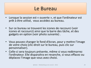Un utilisateur ?
• Si vous êtes le seul à utiliser le PC, vous êtes
  l’administrateur de votre PC, vous n’utiliser
  que votre session.

• Par contre, si vous partagez le PC avec d'autres
  personnes, la question va très vite se poser.



07/02/2013        @telier - Médiathèque de Lorient - 2013   20
 