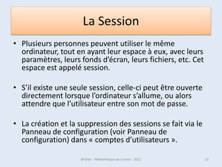 La Session
• Plusieurs personnes peuvent utiliser le même
  ordinateur, tout en ayant leur espace à eux, avec leurs
  paramètres, leurs fonds d’écran, leurs fichiers, etc.
• Cet espace est appelé session.

• S’il existe une seule session, celle-ci peut être ouverte
  directement lorsque l’ordinateur s’allume, ou alors
  attendre que l’utilisateur entre son mot de passe.

• La création et la suppression des sessions se fait via le
  Panneau de configuration (voir Panneau de
  configuration) dans « comptes d’utilisateurs ».
07/02/2013           @telier - Médiathèque de Lorient - 2013   22
 
