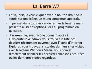• Pour faire apparaître ce menu, il
  faut réaliser un geste de la souris
  bien particulier : commencez par
  placer le curseur tout en bas à
  droite de l’écran (ou tout en haut à
  droite) puis, tout en laissant le
  curseur à droite, ramenez-le vers le
  milieu de l’écran.



07/02/2013       @telier - Médiathèque de Lorient - 2013   27
 