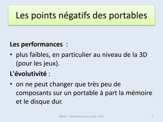Les points négatifs des portables

Les performances :
• plus faibles, en particulier au niveau de la 3D
  (pour les jeux).
L'évolutivité :
• on ne peut changer que très peu de
  composants sur un portable à part la mémoire
  et le disque dur.
07/02/2013      @telier - Médiathèque de Lorient - 2013   3
 