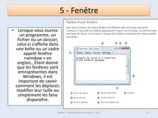 Pavé tactile
•     (A) Bouton gauche
•     (B) Pavé tactile
•     (C) Bouton de défilement
      bidirectionnel
•     (D) Détecteur d'empreintes
      digitales (selon votre
      configuration)
•     (E) Bouton droit

    Le pavé tactile vous permet de contrôler facilement le curseur avec votre doigt.
    Pour utiliser le pavé tactile, procédez comme suit :
    Appuyez une fois sur le pavé (l'équivalent d'un clic avec le bouton principal ou gauche
    de votre souris).
    Appuyez deux fois sur le pavé (l'équivalent d'un double clic avec le bouton principal
    ou gauche de votre souris).
    Appuyez une fois sur le pavé et faites glisser votre doigt sur sa surface (l'équivalent
    d'un clic avec le bouton principal de votre souris suivi d'un glisser).
    Appuyez sur le bouton de défilement vers le haut, le bas, la gauche ou la droite pour
    faire défiler des documents ou des écrans.
07/02/2013                         @telier - Médiathèque de Lorient - 2013               32
 