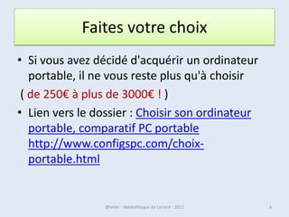 Faites votre choix
• Si vous avez décidé d'acquérir un ordinateur
   portable, il ne vous reste plus qu'à choisir
 ( de 250€ à plus de 3000€ ! )
• Lien vers le dossier : Choisir son ordinateur
   portable, comparatif PC portable
   http://www.configspc.com/choix-
   portable.html


07/02/2013       @telier - Médiathèque de Lorient - 2013   4
 