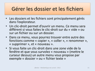 En résumé pour Windows 8
• L'écran Démarrer est le point d'entrée de Windows. Il est constitué de
    tuiles, animées ou non, permettant de lancer des applications.
• Un zoom sémantique permet d'avoir une vue d'ensemble de l'écran
    Démarrer.
• On passe au Bureau grâce à la tuile Bureau.
• Côté Bureau,
 - chaque tâche est effectuée au sein d'une fenêtre.
- chaque fenêtre a une icône dans la barre des tâches.
- Une fenêtre peut être ou non au premier plan et peut être réduite dans la
    barre des tâches. Il est possible d'épingler une fenêtre à la barre des
    tâches pour pouvoir la rouvrir plus facilement.
• La zone de notifications permet d'avoir à l'œil certaines informations
    importantes sur le fonctionnement du système.
• Le menu Charms permet de faire des recherches dans l'ordinateur, de
    partager des choses, de gérer les périphériques et enfin d'accéder à
    certains paramètres du système.

07/02/2013                @telier - Médiathèque de Lorient - 2013         51
 