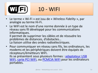 Icônes et raccourcis
• Les icônes sont les petit dessins sur le bureau ou dans
  la barre des tâches qui permettent de lancer
  rapidement un logiciel (en double-cliquant dessus).

• Les icônes sont des raccourcis, c’est-à-dire un lien vers
  un élément. Cet élément peut être un
  programme, mais aussi un dossier ou même un fichier.
  Il est possible de créer une icône de raccourci sur le
  bureau, ou dans un dossier.

•
07/02/2013          @telier - Médiathèque de Lorient - 2013   53
 