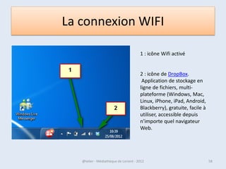 La Barre des tâches
 Cet élément clé du Bureau de Windows est situé en bas de l’écran, sur toute sa largeur.
  Le rôle de la Barre des tâches est de donner accès aux programmes installés sur
 l’ordinateur, de vous permettre de naviguer entre les fenêtres ouvertes, d’en ouvrir de
 nouvelles ou bien encore d’accéder rapidement à certains réglages de Windows.




07/02/2013                    @telier - Médiathèque de Lorient - 2013                58
 