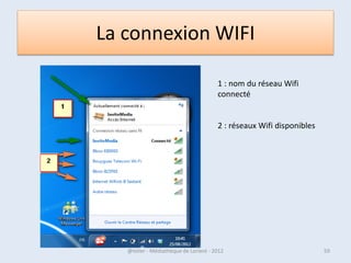 La Barre W7
• La barre de tâche est à la fois la barre de lancement rapide et la zone des
  fenêtres ouvertes . Elle contient des icônes, permettant de lancer les
  logiciels les plus couramment utilisés ou vos dossiers préférés.

• Lors de leur installation, la plupart des logiciels y placent une
  icône. Lorsque vous cliquez sur une icône, une fenêtre s’ouvre et l’icône
  s’encadre d’un rectangle. En cliquant de nouveau sur cette icône, vous ne
  lancez pas une nouvelle fenêtre, mais affichez ou faites disparaître la
  fenêtre en question.

• Si plusieurs fenêtres sont ouvertes pour une même icône (par exemple
  plusieurs documents Word ou plusieurs fenêtres de l’Explorateur), ce sont
  des miniatures de ces fenêtres qui apparaissent lorsque vous cliquez sur
  l’icône avec la souris.
• Cliquez alors sur l’une de ces miniatures pour afficher sa fenêtre en grand.

07/02/2013                 @telier - Médiathèque de Lorient - 2013            59
 