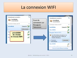 • Enfin, lorsque vous cliquez avec le bouton droit de la
  souris sur une icône, un menu contextuel apparaît.
• Il permet dans tous les cas de fermer la fenêtre mais
  présente aussi des options liées au programme en
  question.
• Par exemple, avec l’icône donnant accès à
  l’Explorateur Windows, vous trouvez la liste des
  dossiers récemment ouverts / avec l’icône d’Internet
  Explorer, vous trouvez la liste des derniers sites visités /
  avec le lecteur Windows Media, vous pouvez
  directement relancer les dernières chansons écoutées
  ou les dernières vidéos regardées.

07/02/2013           @telier - Médiathèque de Lorient - 2013   60
 