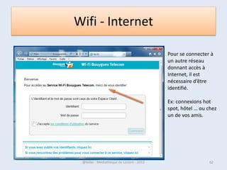 W7 - Le bouton et le menu Démarrer
• C’est le point d’accès principal vers les logiciels et le contenu de
  votre ordinateur.
• Le bouton « Démarrer »donne accès lorsque l’on clique dessus, au
  menu Démarrer.
• C’est le centre de commande de l’ordinateur.
• On y trouve les raccourcis vers les programmes fournis avec
  Windows, ceux installés par la suite, mais également vers les
  principaux dossiers qui regroupent vos fichiers d’utilisateur, vers
  l’aide de Windows ou bien encore vers le Panneau de configuration.
  Les programmes sont affichés à gauche (cliquez sur « Tous les
  programmes » pour faire apparaître les raccourcis), les dossiers et
  autres éléments à droite.
• Le menu Démarrer contient aussi un champ permettant d’effectuer
  une recherche sur le disque dur ainsi que les boutons permettant
  d’arrêter, de mettre en veille ou de redémarrer l’ordinateur.

07/02/2013              @telier - Médiathèque de Lorient - 2013      62
 