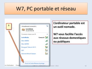 La zone de notification
• Située à droite de la Barre
  des tâches, elle affiche
  l’horloge ainsi qu’un
  certain nombre de petites
  icônes.
• Il s’agit de celles des
  programmes se lançant au
  démarrage de
  Windows, ainsi que les
  icônes de réglage du son
  ou du réseau local.
• Seules trois de ces icônes
  sont affichées par défaut.

07/02/2013           @telier - Médiathèque de Lorient - 2013   63
 