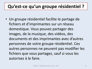 La « Fenêtre »

 • Lorsque vous ouvrez
     un programme, un
        fichier ou un
       dossier, celui-ci
     s’affiche dans une
     boîte ou un cadre
       appelé fenêtre
       «window » en
   anglais., Étant donné
   que les fenêtres sont
   omniprésentes dans
       Windows, il est
    important de savoir
        comment les
  déplacer, modifier leur
   taille ou simplement
   les faire disparaître.
07/02/2013             @telier - Médiathèque de Lorient - 2013   65
 