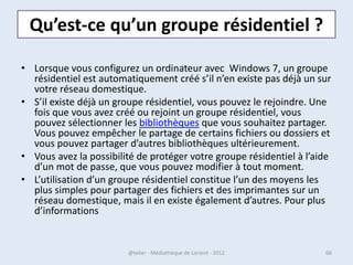 Windows !
• Toutes les interfaces graphiques des systèmes
  utilisent des fenêtres.
• Il est possible d'afficher et de cascader
  plusieurs fenêtres simultanément et faire
  glisser des éléments de l'une à l'autre.
• Avec Windows chaque fenêtre ouverte est
  indiquée dans la barre des tâches, en bas de
  l'écran.

07/02/2013      @telier - Médiathèque de Lorient - 2013   66
 