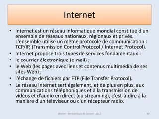 Manipulation des fenêtres
• Une fenêtre s'ouvre lorsque l'on double-clique sur un dossier
  par exemple ou en ouvrant un logiciel.
• Elle sert à afficher et délimiter son contenu. Ce qui permet
  d'avoir plusieurs fenêtres en même temps à l'écran.

• Lorsqu'une fenêtre est ouverte dans Windows, son icône
  apparaît encadrée dans la barre des tâches, en bas de l'écran.
• Il est donc possible de passer d'une fenêtre ouverte à une
  autre en cliquant sur l'icône correspondante.



07/02/2013            @telier - Médiathèque de Lorient - 2013     68
 