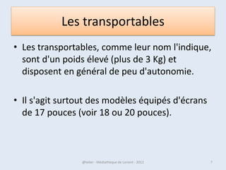 Les transportables
• Les transportables, comme leur nom
  l'indique, sont d'un poids élevé (plus de 3 Kg)
  et disposent en général de peu d'autonomie.

• Il s'agit surtout des modèles équipés d'écrans
  de 17 pouces (voir 18 ou 20 pouces).



07/02/2013       @telier - Médiathèque de Lorient - 2013   7
 