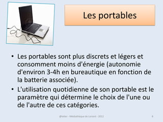 Les portables



 • Les portables sont plus discrets et légers et
   consomment moins d'énergie (autonomie
   d'environ 3-4h en bureautique en fonction de
   la batterie associée).
 • L'utilisation quotidienne de son portable est le
   paramètre qui détermine le choix de l'une ou
   de l'autre de ces catégories.
07/02/2013       @telier - Médiathèque de Lorient - 2013   8
 