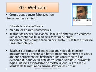 Les fichiers et les dossiers
• Le disque dur de votre ordinateur contient des dossiers et des
  fichiers. Les dossiers sont représentés par des icônes représentant
  des petites valises (chemises) jaunes. Ce sont en fait des répertoires
  servant à stocker des fichiers informatiques (ou d’autres dossiers).

• Vous possédez certainement sur votre ordinateur quelques milliers
  de fichiers informatiques.
• Ce sont en fait tous les éléments autres que les dossiers.
• Il existe des fichiers stockant du texte, des images, des sons, des
  vidéos, des programmes exécutables, des pilotes etc. Ces fichiers
  sont généralement rangés dans des dossiers. Certains sont présents
  dès le premier niveau du disque dur (DD). On dit qu’ils sont situés à
  la racine du DD.
• Le seul répertoire de Windows contient plus de 15000 fichiers et
  plus de 250 dossiers (et sous-dossiers) !

07/02/2013              @telier - Médiathèque de Lorient - 2013       83
 