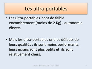 Les ultra-portables
• Les ultra-portables sont de faible
  encombrement (moins de 2 Kg) - autonomie
  élevée.

• Mais les ultra-portables ont les défauts de
  leurs qualités : ils sont moins
  performants, leurs écrans sont plus petits et
  ils sont relativement chers.

07/02/2013       @telier - Médiathèque de Lorient - 2013   9
 