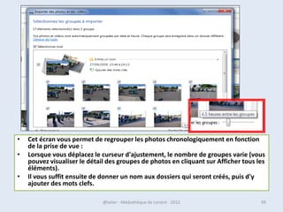 Gérer les dossier et les fichiers
• Une bonne gestion du contenu de son ordinateur permet de
  retrouver facilement les fichiers, et de conserver les performances
  de votre PC (il ne sera pas ralenti).

• Alors il est important de supprimer les fichiers que vous n’utilisez
  pas, ou de les sauvegarder sur un autre support.

• Et de bien ranger vos fichiers.


• Enregistrer vos documents dans « mes documents » (Jamais vers C:)




07/02/2013               @telier - Médiathèque de Lorient - 2013         99
 