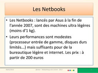 Les Netbooks
• Les Netbooks : lancés par Asus à la fin de
  l'année 2007, sont des machines ultra légères
  (moins d'1 kg).
• Leurs performances sont modestes
  (processeur entrée de gamme, disques durs
  limités...) mais suffisants pour de la
  bureautique légère et internet. Les prix : à
  partir de 200 euros

09/02/2013      @telier - Médiathèque de Lorient - 2013   10
 